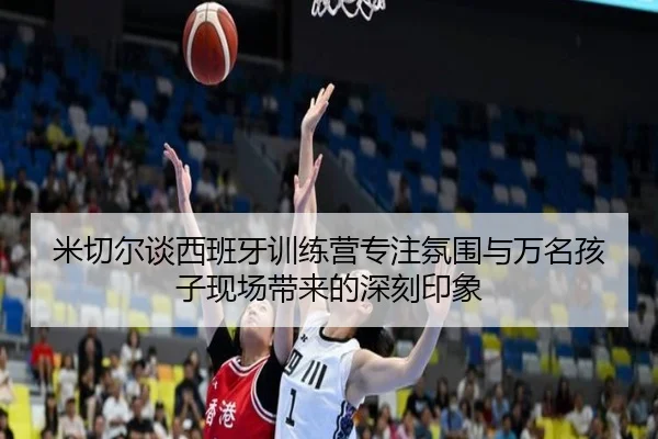米切尔谈西班牙训练营专注氛围与万名孩子现场带来的深刻印象